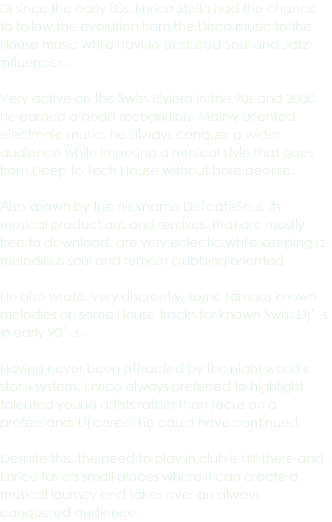 Dj since the early 80s, Enrico Stella had the chance to follow the evolution from the Disco music to the House music while having acquired Soul and Jazz influences... Very active on the Swiss Riviera in the 90s and 2000, he earned a good recognition. Mainly oriented electronic music, he always conquer a wider audience while imposing a musical style that goes from Deep to Tech House without bore people. Also known by the nickname DelicateSoul, its musical productions and remixes, that are mostly free to download, are very eclectic while keeping a melodious soul and remain clubbing oriented. He also wrote, very discreetly, some famous known melodies on some House tracks for known Swiss Dj’s in early 90’s. Having never been attracted by the night world « star » system, Enrico always preferred to highlight talented young artists rather than focus on a professional Dj career he could have continued. Despite this, the need to play in club is still there and Enrico favors small places where it can create a musical journey and takes over an always conquered audience.