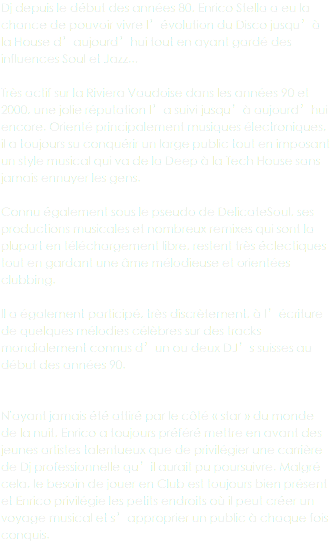 Dj depuis le début des années 80, Enrico Stella a eu la chance de pouvoir vivre l’évolution du Disco jusqu’à la House d’aujourd’hui tout en ayant gardé des influences Soul et Jazz... Très actif sur la Riviera Vaudoise dans les années 90 et 2000, une jolie réputation l’a suivi jusqu’à aujourd’hui encore. Orienté principalement musiques électroniques, il a toujours su conquérir un large public tout en imposant un style musical qui va de la Deep à la Tech House sans jamais ennuyer les gens. Connu également sous le pseudo de DelicateSoul, ses productions musicales et nombreux remixes qui sont la plupart en téléchargement libre, restent très éclectiques tout en gardant une âme mélodieuse et orientées clubbing. Il a également participé, très discrètement, à l’écriture de quelques mélodies célèbres sur des tracks mondialement connus d’un ou deux DJ’s suisses au début des années 90. N'ayant jamais été attiré par le côté « star » du monde de la nuit, Enrico a toujours préféré mettre en avant des jeunes artistes talentueux que de privilégier une carrière de Dj professionnelle qu’il aurait pu poursuivre. Malgré cela, le besoin de jouer en Club est toujours bien présent et Enrico privilégie les petits endroits où il peut créer un voyage musical et s’approprier un public à chaque fois conquis.