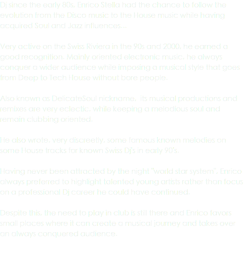 Dj since the early 80s, Enrico Stella had the chance to follow the evolution from the Disco music to the House music while having acquired Soul and Jazz influences... Very active on the Swiss Riviera in the 90s and 2000, he earned a good recognition. Mainly oriented electronic music, he always conquer a wider audience while imposing a musical style that goes from Deep to Tech House without bore people. Also known as DelicateSoul nickname, its musical productions and remixes are very eclectic, while keeping a melodious soul and remain clubbing oriented. He also wrote, very discreetly, some famous known melodies on some House tracks for known Swiss Dj's in early 90's. Having never been attracted by the night "world star system", Enrico always preferred to highlight talented young artists rather than focus on a professional Dj career he could have continued. Despite this, the need to play in club is still there and Enrico favors small places where it can create a musical journey and takes over an always conquered audience.